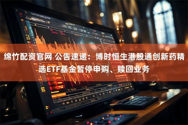 绵竹配资官网 公告速递：博时恒生港股通创新药精选ETF基金暂停申购、赎回业务